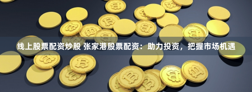 线上股票配资炒股 张家港股票配资：助力投资，把握市场机遇