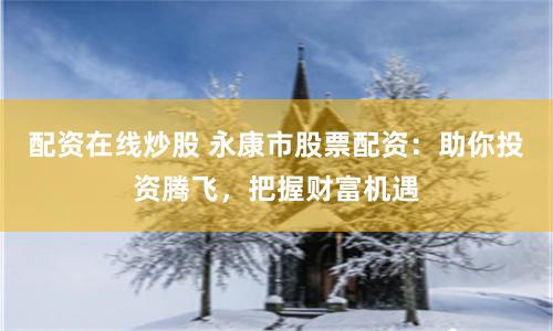 配资在线炒股 永康市股票配资：助你投资腾飞，把握财富机遇