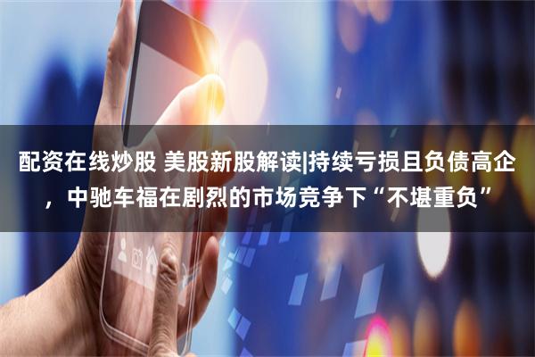 配资在线炒股 美股新股解读|持续亏损且负债高企，中驰车福在剧烈的市场竞争下“不堪重负”