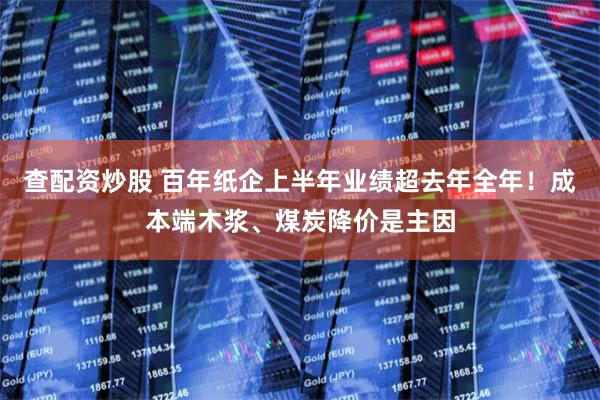 查配资炒股 百年纸企上半年业绩超去年全年！成本端木浆、煤炭降价是主因